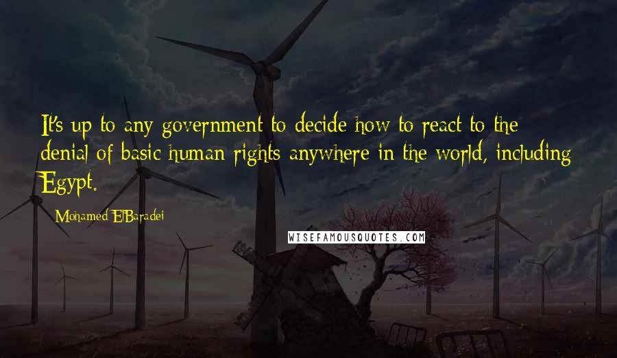 Mohamed ElBaradei Quotes: It's up to any government to decide how to react to the denial of basic human rights anywhere in the world, including Egypt.