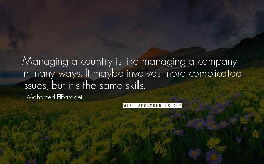Mohamed ElBaradei Quotes: Managing a country is like managing a company in many ways. It maybe involves more complicated issues, but it's the same skills.