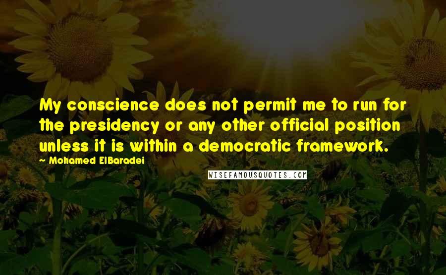 Mohamed ElBaradei Quotes: My conscience does not permit me to run for the presidency or any other official position unless it is within a democratic framework.