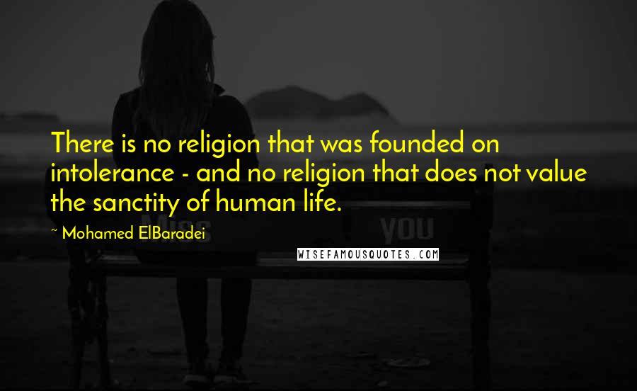 Mohamed ElBaradei Quotes: There is no religion that was founded on intolerance - and no religion that does not value the sanctity of human life.