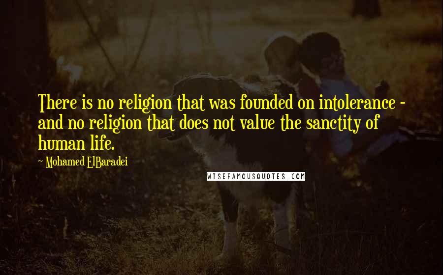 Mohamed ElBaradei Quotes: There is no religion that was founded on intolerance - and no religion that does not value the sanctity of human life.