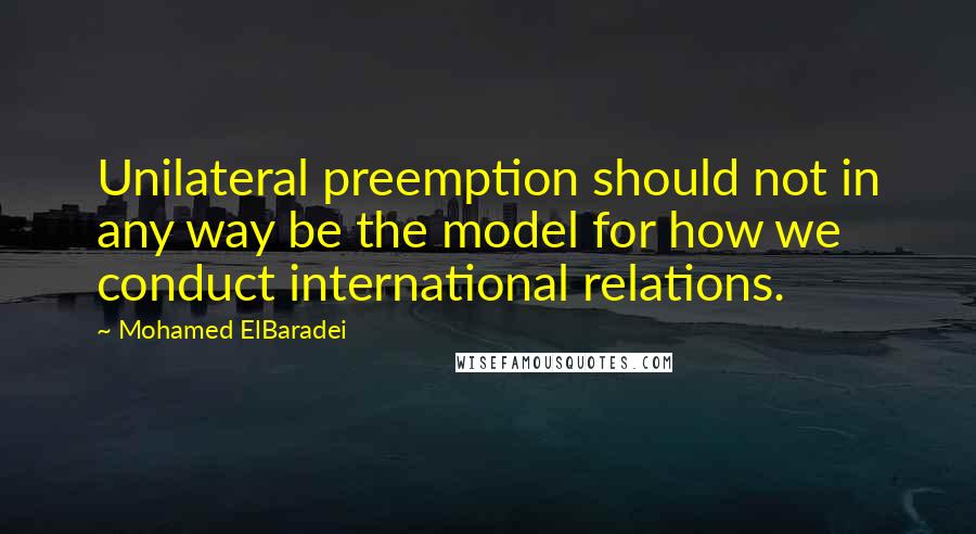 Mohamed ElBaradei Quotes: Unilateral preemption should not in any way be the model for how we conduct international relations.