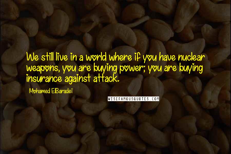 Mohamed ElBaradei Quotes: We still live in a world where if you have nuclear weapons, you are buying power; you are buying insurance against attack.