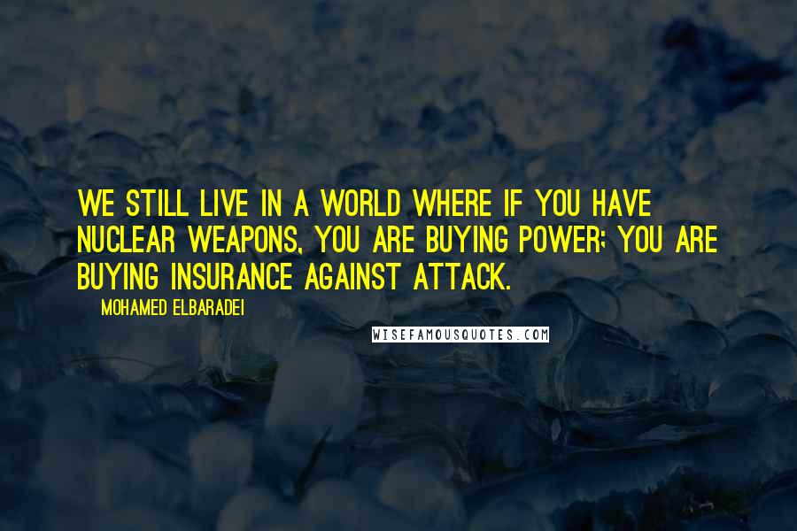 Mohamed ElBaradei Quotes: We still live in a world where if you have nuclear weapons, you are buying power; you are buying insurance against attack.
