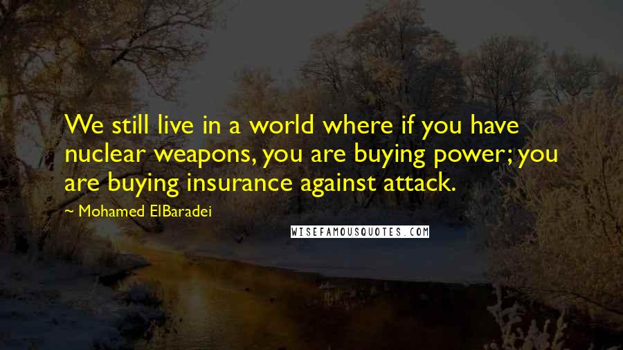 Mohamed ElBaradei Quotes: We still live in a world where if you have nuclear weapons, you are buying power; you are buying insurance against attack.