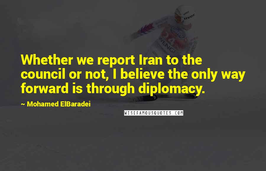 Mohamed ElBaradei Quotes: Whether we report Iran to the council or not, I believe the only way forward is through diplomacy.