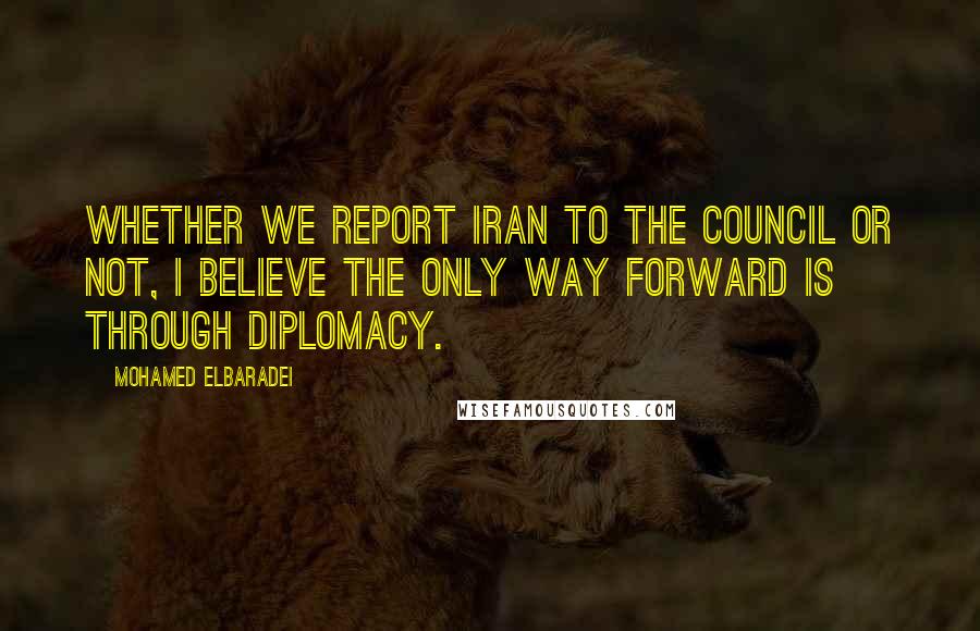 Mohamed ElBaradei Quotes: Whether we report Iran to the council or not, I believe the only way forward is through diplomacy.