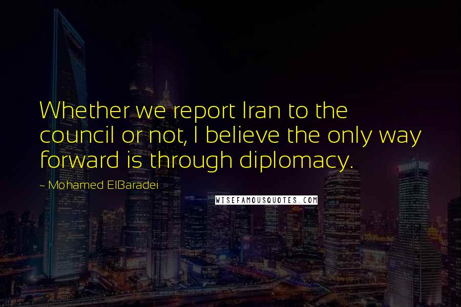 Mohamed ElBaradei Quotes: Whether we report Iran to the council or not, I believe the only way forward is through diplomacy.