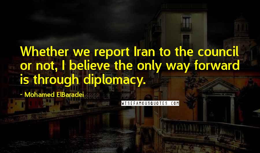 Mohamed ElBaradei Quotes: Whether we report Iran to the council or not, I believe the only way forward is through diplomacy.