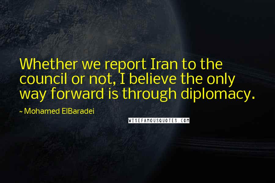 Mohamed ElBaradei Quotes: Whether we report Iran to the council or not, I believe the only way forward is through diplomacy.