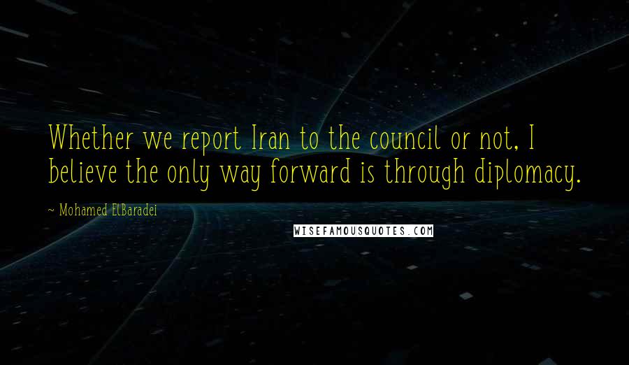 Mohamed ElBaradei Quotes: Whether we report Iran to the council or not, I believe the only way forward is through diplomacy.