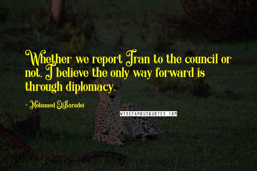 Mohamed ElBaradei Quotes: Whether we report Iran to the council or not, I believe the only way forward is through diplomacy.