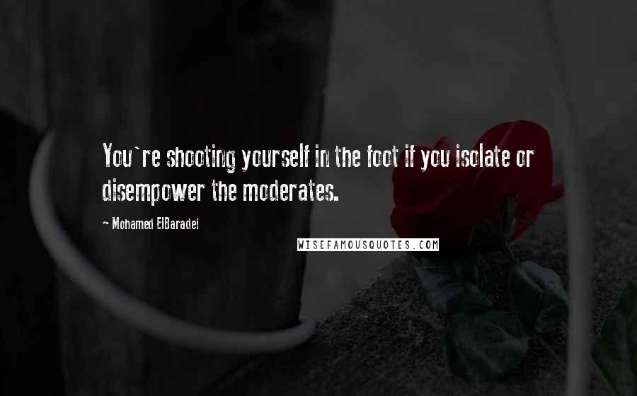 Mohamed ElBaradei Quotes: You're shooting yourself in the foot if you isolate or disempower the moderates.