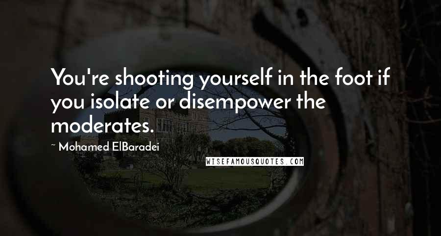 Mohamed ElBaradei Quotes: You're shooting yourself in the foot if you isolate or disempower the moderates.