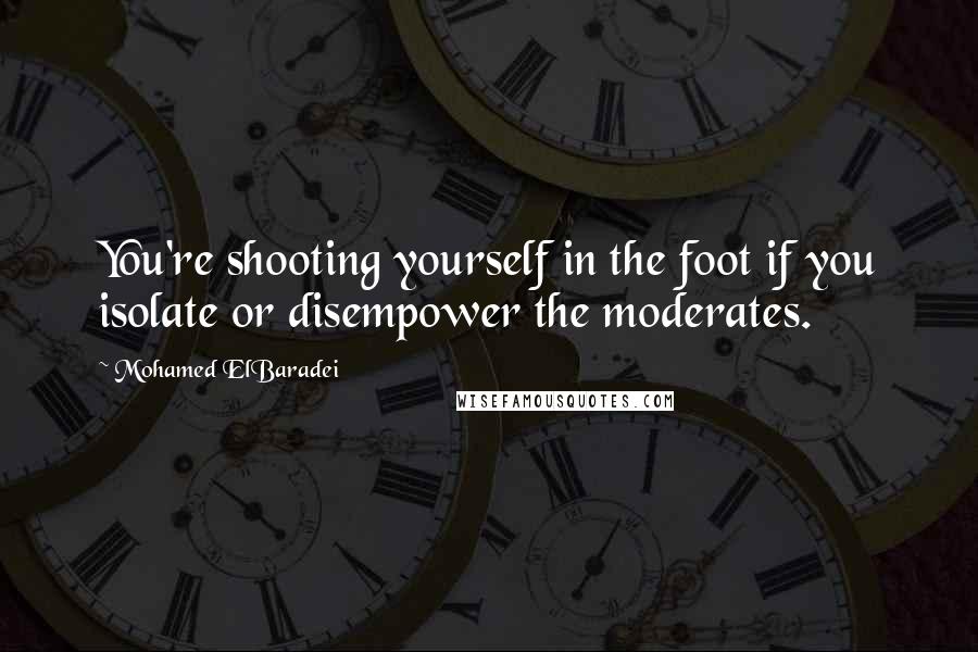 Mohamed ElBaradei Quotes: You're shooting yourself in the foot if you isolate or disempower the moderates.