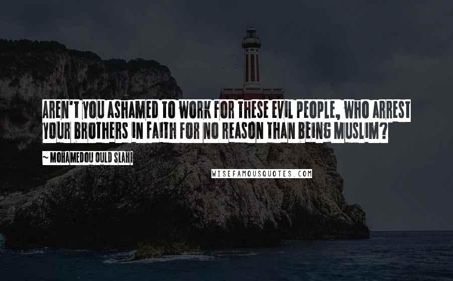 Mohamedou Ould Slahi Quotes: Aren't you ashamed to work for these evil people, who arrest your brothers in faith for no reason than being Muslim?