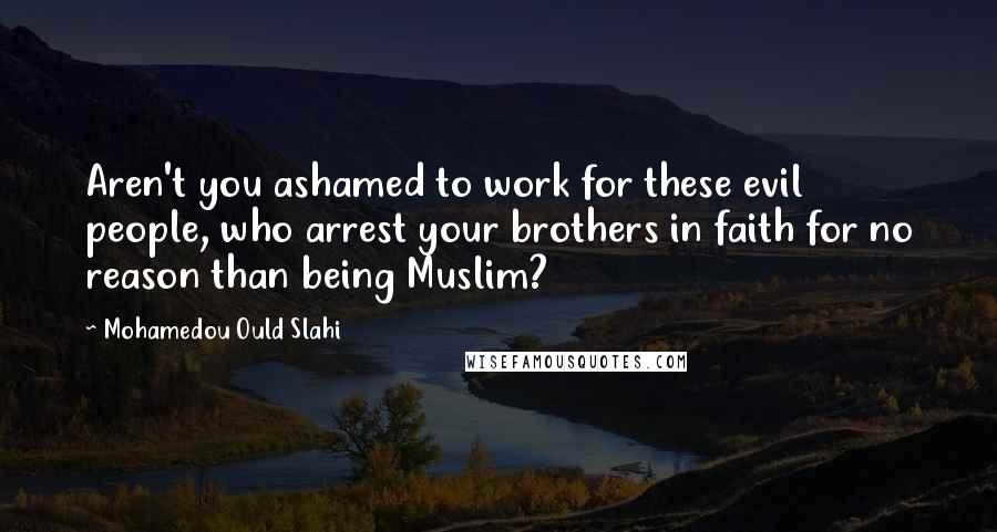 Mohamedou Ould Slahi Quotes: Aren't you ashamed to work for these evil people, who arrest your brothers in faith for no reason than being Muslim?