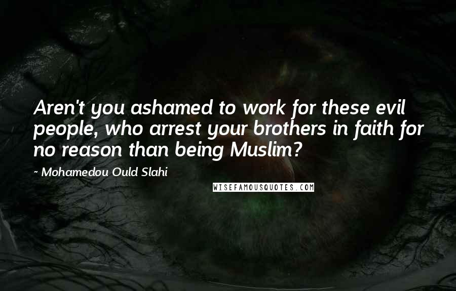 Mohamedou Ould Slahi Quotes: Aren't you ashamed to work for these evil people, who arrest your brothers in faith for no reason than being Muslim?