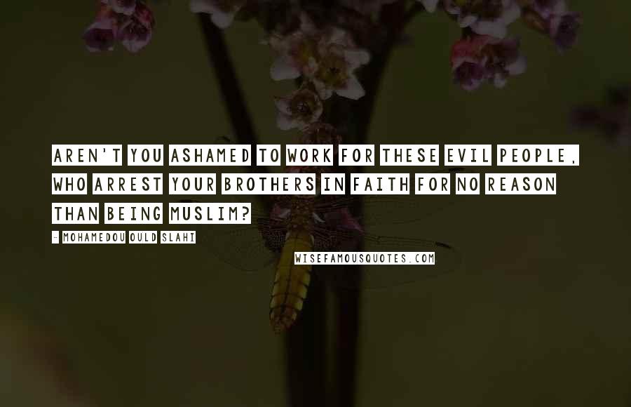 Mohamedou Ould Slahi Quotes: Aren't you ashamed to work for these evil people, who arrest your brothers in faith for no reason than being Muslim?