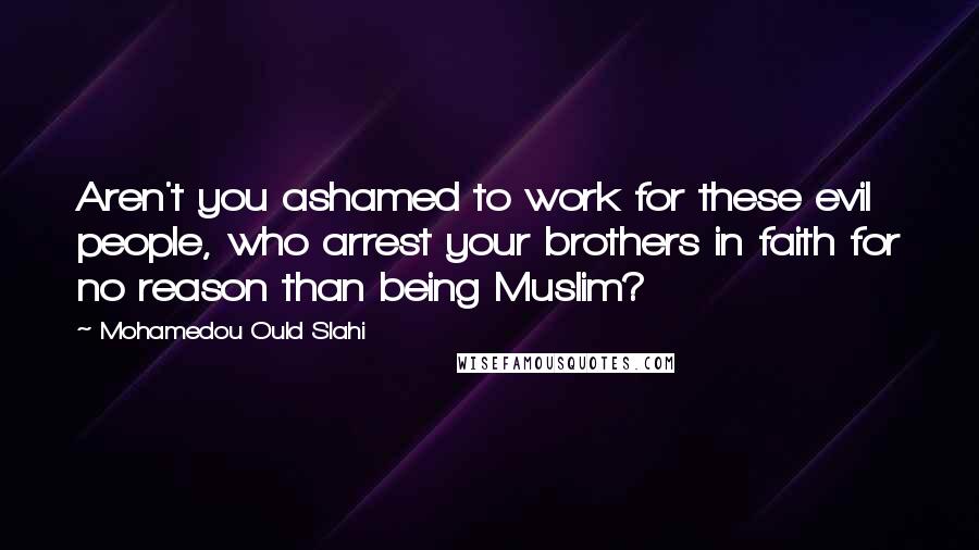 Mohamedou Ould Slahi Quotes: Aren't you ashamed to work for these evil people, who arrest your brothers in faith for no reason than being Muslim?