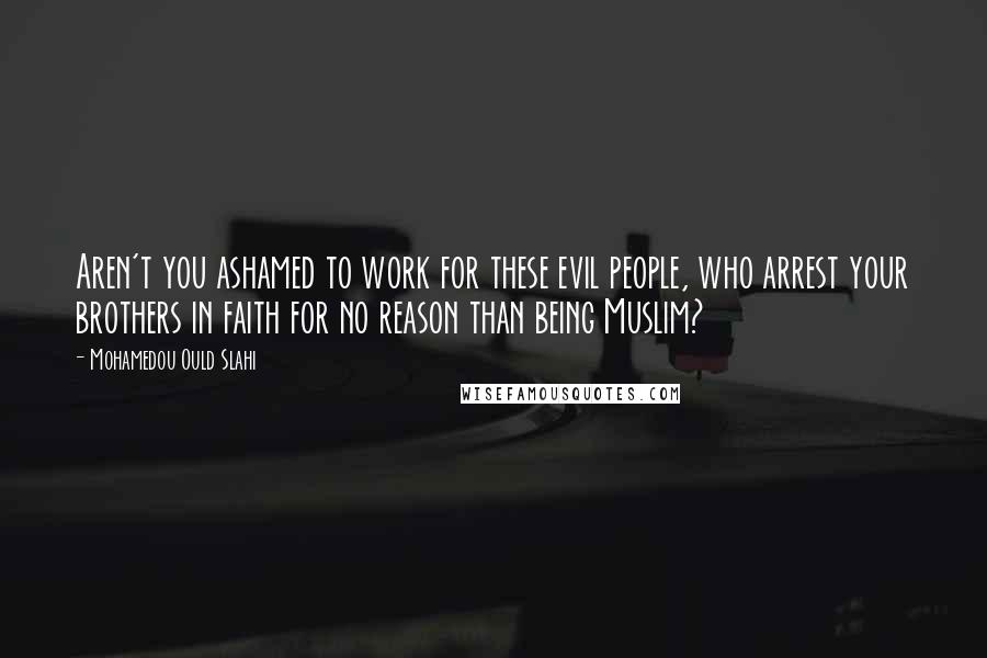 Mohamedou Ould Slahi Quotes: Aren't you ashamed to work for these evil people, who arrest your brothers in faith for no reason than being Muslim?