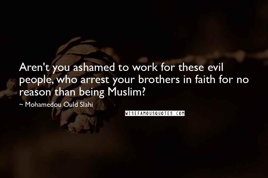 Mohamedou Ould Slahi Quotes: Aren't you ashamed to work for these evil people, who arrest your brothers in faith for no reason than being Muslim?