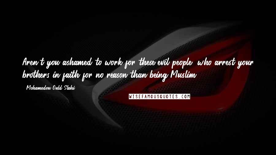 Mohamedou Ould Slahi Quotes: Aren't you ashamed to work for these evil people, who arrest your brothers in faith for no reason than being Muslim?