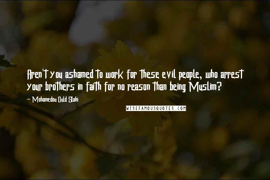 Mohamedou Ould Slahi Quotes: Aren't you ashamed to work for these evil people, who arrest your brothers in faith for no reason than being Muslim?