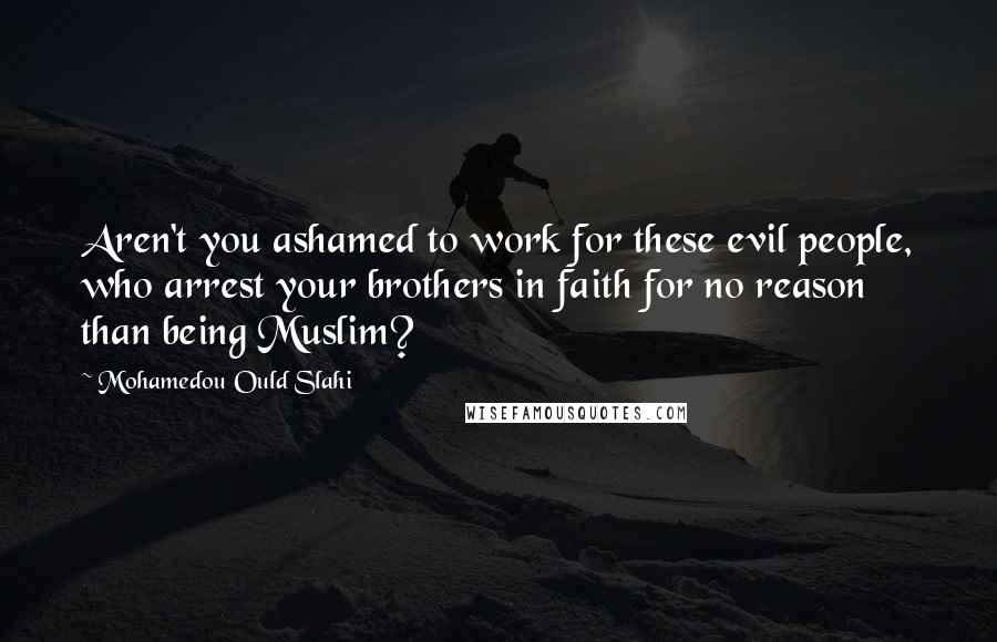 Mohamedou Ould Slahi Quotes: Aren't you ashamed to work for these evil people, who arrest your brothers in faith for no reason than being Muslim?