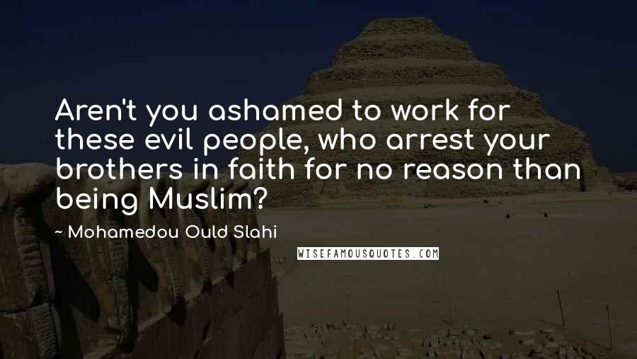 Mohamedou Ould Slahi Quotes: Aren't you ashamed to work for these evil people, who arrest your brothers in faith for no reason than being Muslim?