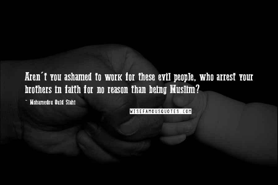 Mohamedou Ould Slahi Quotes: Aren't you ashamed to work for these evil people, who arrest your brothers in faith for no reason than being Muslim?