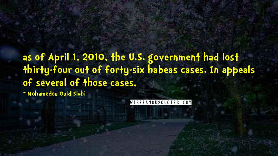 Mohamedou Ould Slahi Quotes: as of April 1, 2010, the U.S. government had lost thirty-four out of forty-six habeas cases. In appeals of several of those cases,