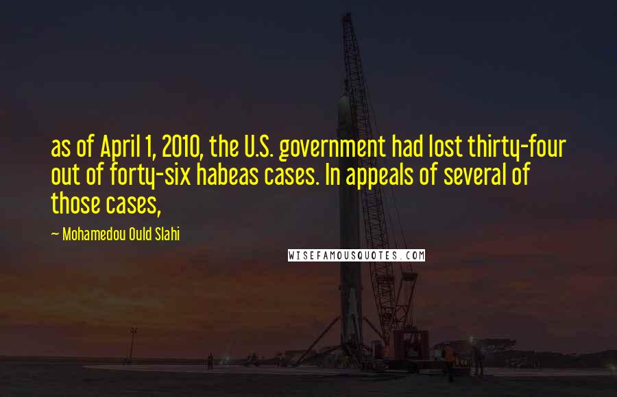 Mohamedou Ould Slahi Quotes: as of April 1, 2010, the U.S. government had lost thirty-four out of forty-six habeas cases. In appeals of several of those cases,