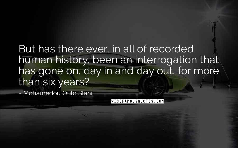 Mohamedou Ould Slahi Quotes: But has there ever, in all of recorded human history, been an interrogation that has gone on, day in and day out, for more than six years?