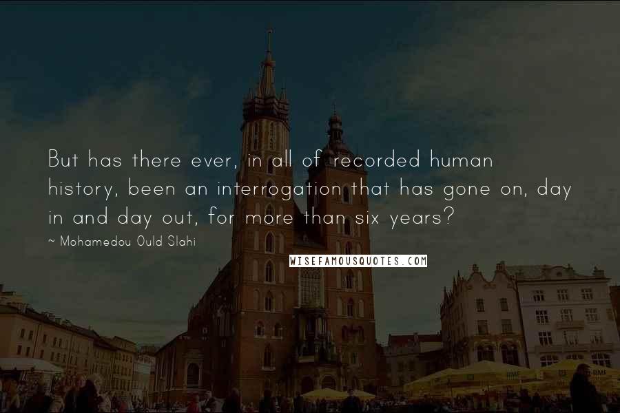 Mohamedou Ould Slahi Quotes: But has there ever, in all of recorded human history, been an interrogation that has gone on, day in and day out, for more than six years?