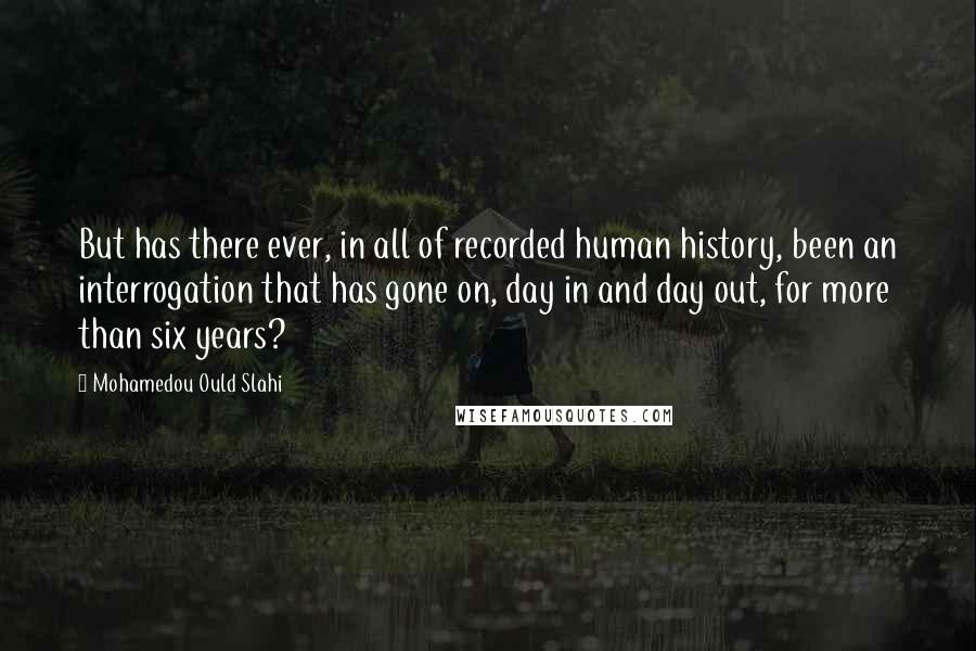 Mohamedou Ould Slahi Quotes: But has there ever, in all of recorded human history, been an interrogation that has gone on, day in and day out, for more than six years?