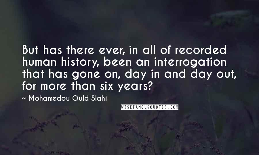 Mohamedou Ould Slahi Quotes: But has there ever, in all of recorded human history, been an interrogation that has gone on, day in and day out, for more than six years?