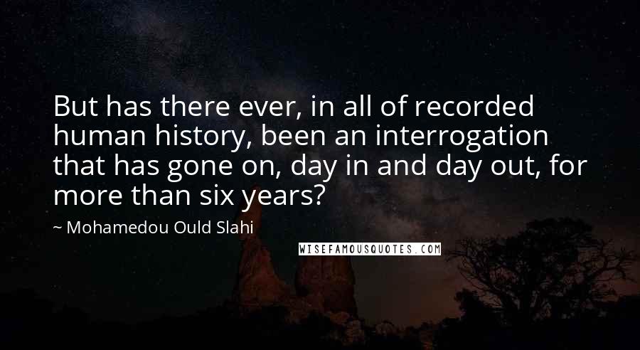 Mohamedou Ould Slahi Quotes: But has there ever, in all of recorded human history, been an interrogation that has gone on, day in and day out, for more than six years?