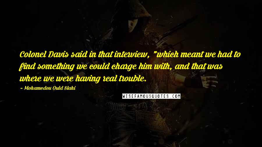 Mohamedou Ould Slahi Quotes: Colonel Davis said in that interview, "which meant we had to find something we could charge him with, and that was where we were having real trouble.