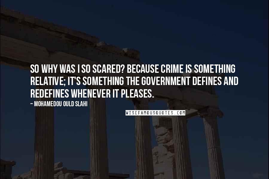 Mohamedou Ould Slahi Quotes: So why was I so scared? Because crime is something relative; it's something the government defines and redefines whenever it pleases.