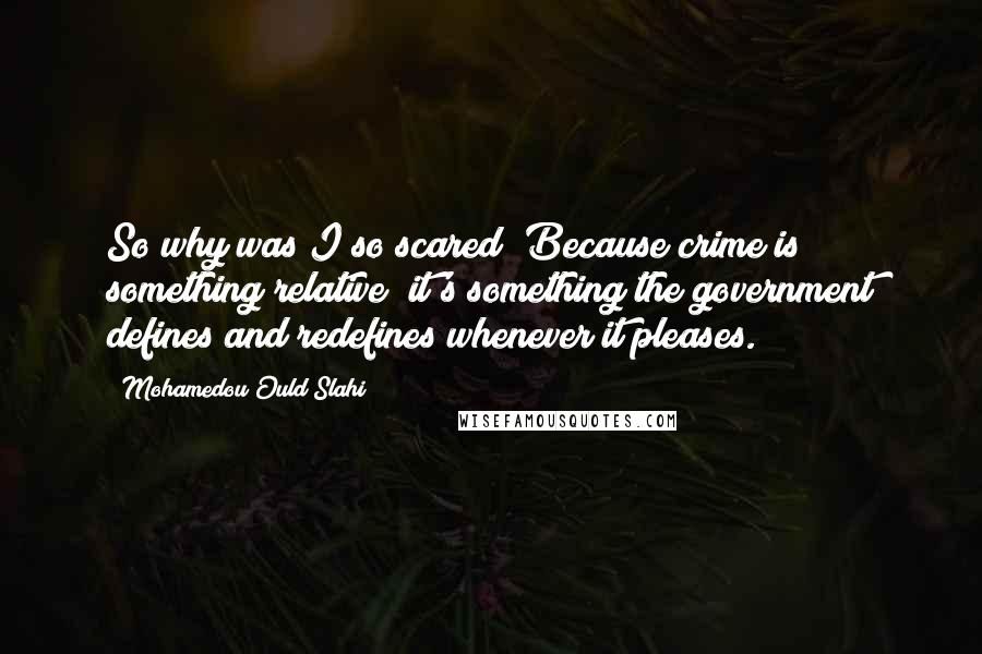 Mohamedou Ould Slahi Quotes: So why was I so scared? Because crime is something relative; it's something the government defines and redefines whenever it pleases.