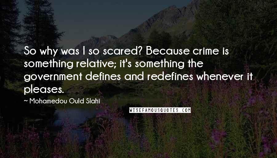 Mohamedou Ould Slahi Quotes: So why was I so scared? Because crime is something relative; it's something the government defines and redefines whenever it pleases.