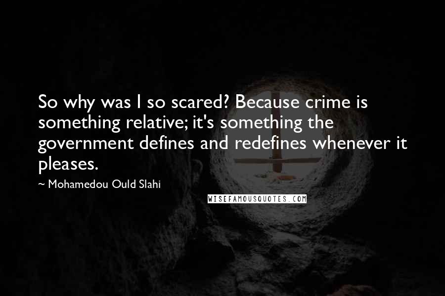 Mohamedou Ould Slahi Quotes: So why was I so scared? Because crime is something relative; it's something the government defines and redefines whenever it pleases.