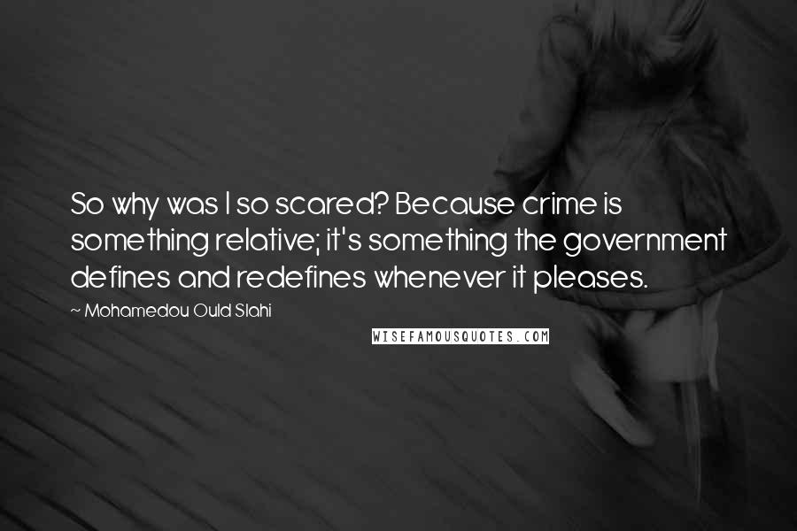 Mohamedou Ould Slahi Quotes: So why was I so scared? Because crime is something relative; it's something the government defines and redefines whenever it pleases.