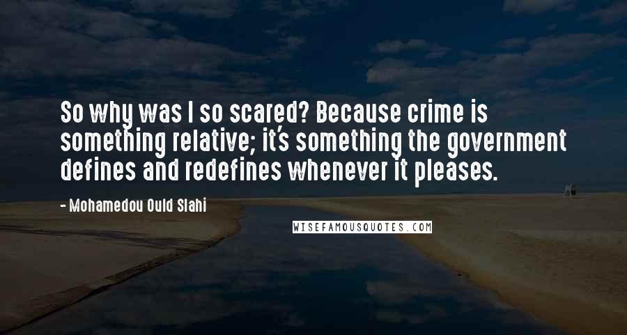 Mohamedou Ould Slahi Quotes: So why was I so scared? Because crime is something relative; it's something the government defines and redefines whenever it pleases.