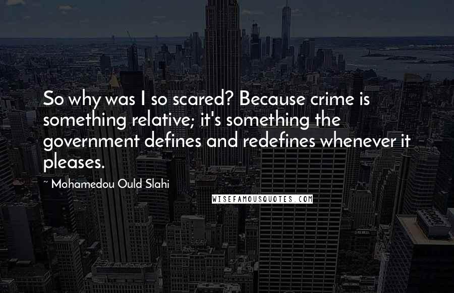 Mohamedou Ould Slahi Quotes: So why was I so scared? Because crime is something relative; it's something the government defines and redefines whenever it pleases.