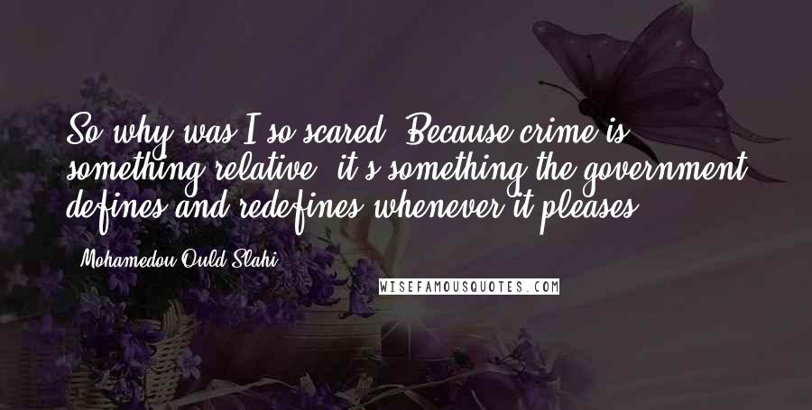 Mohamedou Ould Slahi Quotes: So why was I so scared? Because crime is something relative; it's something the government defines and redefines whenever it pleases.