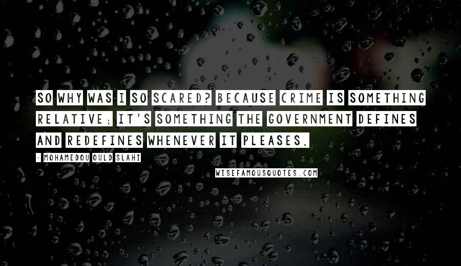 Mohamedou Ould Slahi Quotes: So why was I so scared? Because crime is something relative; it's something the government defines and redefines whenever it pleases.