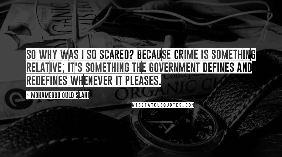 Mohamedou Ould Slahi Quotes: So why was I so scared? Because crime is something relative; it's something the government defines and redefines whenever it pleases.