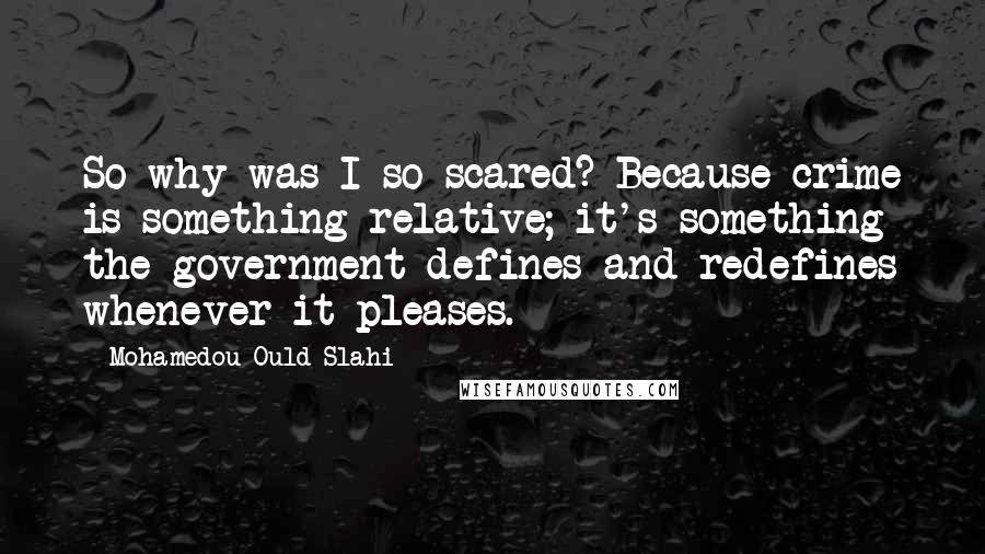 Mohamedou Ould Slahi Quotes: So why was I so scared? Because crime is something relative; it's something the government defines and redefines whenever it pleases.